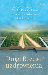 Drogi Bożego uzdrowienia o. Józef Witko OFM o. Teodor Knapczyk OFM o. Pacyfik Iwaszko OFM o. Jakub Mentel OFM